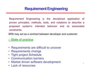 RequirementEngineering
SRS may act as a contract between developer and customer.
4
-- State of practice
• Requirements are difficult to uncover
• Requirements change
• Tight project Schedule
• Communication barriers
• Market driven software development
• Lack of resources
Requirement Engineering is the disciplined application of
proven principles, methods, tools, and notations to describe a
proposed system’s intended behavior and its associated
constraints.
 