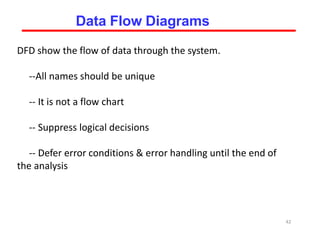 DFD show the flow of data through the system.
--All names should be unique
-- It is not a flow chart
-- Suppress logical decisions
-- Defer error conditions & error handling until the end of
the analysis
42
Data Flow Diagrams
 