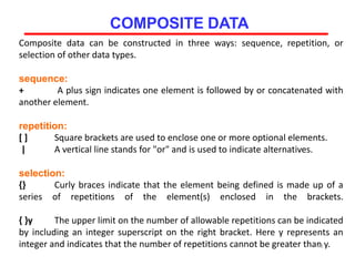 Composite data can be constructed in three ways: sequence, repetition, or
selection of other data types.
sequence:
+ A plus sign indicates one element is followed by or concatenated with
another element.
repetition:
[ ] Square brackets are used to enclose one or more optional elements.
| A vertical line stands for "or" and is used to indicate alternatives.
selection:
{} Curly braces indicate that the element being defined is made up of a
series of repetitions of the element(s) enclosed in the brackets.
{ }y The upper limit on the number of allowable repetitions can be indicated
by including an integer superscript on the right bracket. Here y represents an
integer and indicates that the number of repetitions cannot be greater than y.48
COMPOSITE DATA
 
