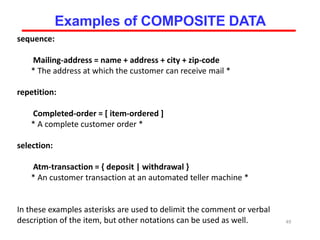 sequence:
Mailing-address = name + address + city + zip-code
* The address at which the customer can receive mail *
repetition:
Completed-order = [ item-ordered ]
* A complete customer order *
selection:
Atm-transaction = { deposit | withdrawal }
* An customer transaction at an automated teller machine *
In these examples asterisks are used to delimit the comment or verbal
description of the item, but other notations can be used as well. 49
Examples of COMPOSITE DATA
 