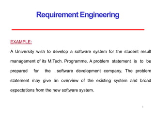 Requirement Engineering
EXAMPLE:
A University wish to develop a software system for the student result
management of its M.Tech. Programme. A problem statement is to be
prepared for the software development company. The problem
statement may give an overview of the existing system and broad
expectations from the new software system.
5
 
