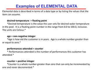Elemental data is described in terms of a data type or by listing the values that the
item can assume.
desired-temperature = floating point
*Desired-temperature is the value the user sets for desired water temperature
in the pool. It is a floating point number in the range from 0.0 to 100.0, inclusive.
The units are Celsius.*
age = non-negative integer
*Age is how old the customer is in years. Age is a whole number greater than
or equal to zero.*
performances-attended = counter
* Performances-attended is the number of performances this customer has
attended.*
counter = positive integer
*Counter is a whole number greater than zero that can only be incremented by
one and never decremented.*
50
Examples of ELEMENTAL DATA
 