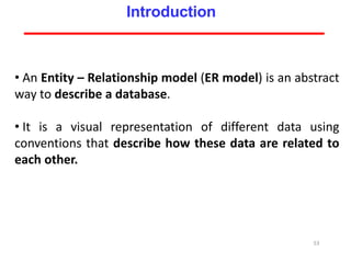 • An Entity – Relationship model (ER model) is an abstract
way to describe a database.
• It is a visual representation of different data using
conventions that describe how these data are related to
each other.
53
Introduction
 
