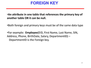 69
FOREIGN KEY
•An attribute in one table that references the primary key of
another table OR it can be null.
•Both foreign and primary keys must be of the same data type
•For example: Employee(EID, First Name, Last Name, SIN,
Address, Phone, BirthDate, Salary, DepartmentID) –
DepartmentID is the Foreign key.
 