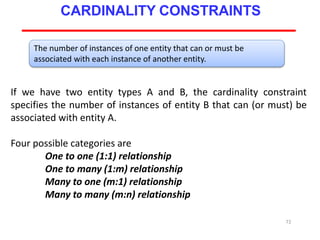 If we have two entity types A and B, the cardinality constraint
specifies the number of instances of entity B that can (or must) be
associated with entity A.
Four possible categories are
One to one (1:1) relationship
One to many (1:m) relationship
Many to one (m:1) relationship
Many to many (m:n) relationship
72
CARDINALITY CONSTRAINTS
The number of instances of one entity that can or must be
associated with each instance of another entity.
 