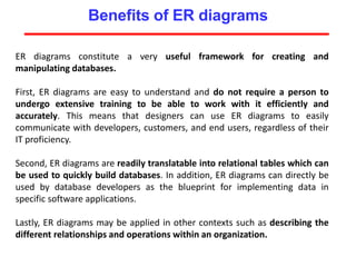 Benefits of ER diagrams
ER diagrams constitute a very useful framework for creating and
manipulating databases.
First, ER diagrams are easy to understand and do not require a person to
undergo extensive training to be able to work with it efficiently and
accurately. This means that designers can use ER diagrams to easily
communicate with developers, customers, and end users, regardless of their
IT proficiency.
Second, ER diagrams are readily translatable into relational tables which can
be used to quickly build databases. In addition, ER diagrams can directly be
used by database developers as the blueprint for implementing data in
specific software applications.
Lastly, ER diagrams may be applied in other contexts such as describing the
different relationships and operations within an organization.
 