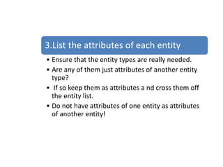 3.List the attributes of each entity
• Ensure that the entity types are really needed.
• Are any of them just attributes of another entity
type?
• If so keep them as attributes a nd cross them off
the entity list.
• Do not have attributes of one entity as attributes
of another entity!
 