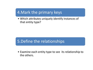 4.Mark the primary keys
• Which attributes uniquely identify instances of
that entity type?
5.Define the relationships
• Examine each entity type to see its relationship to
the others.
 