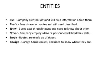 ENTITIES
• Bus - Company owns busses and will hold information about them.
• Route - Buses travel on routes and will need described.
• Town - Buses pass through towns and need to know about them
• Driver - Company employs drivers, personnel will hold their data.
• Stage - Routes are made up of stages
• Garage - Garage houses buses, and need to know where they are.
 