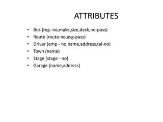 ATTRIBUTES
• Bus (reg- no,make,size,deck,no-pass)
• Route (route-no,avg-pass)
• Driver (emp - no,name,address,tel-no)
• Town (name)
• Stage (stage - no)
• Garage (name,address)
 