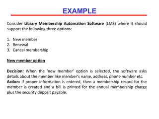 EXAMPLE
Consider Library Membership Automation Software (LMS) where it should
support the following three options:
1. New member
2. Renewal
3. Cancel membership
New member option
Decision: When the 'new member' option is selected, the software asks
details about the member like member's name, address, phone number etc.
Action: If proper information is entered, then a membership record for the
member is created and a bill is printed for the annual membership charge
plus the security deposit payable.
 
