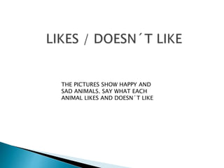 THE PICTURES SHOW HAPPY AND
SAD ANIMALS. SAY WHAT EACH
ANIMAL LIKES AND DOESN´T LIKE
 