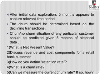 After initial data exploration, 5 months appears to
capture relevant time period
 The churn should be determined based on the
declining transactions.
 Churn/no churn situation of any particular customer
should be predicted given 5 months of historical
data .
1)What is Net Present Value?
2)Discuss revenue and cost components for a retail
bank customer.
3)How do you define “retention rate”?
4)What is a churn rate?
5)Can we measure the current churn rate? If so, how?
 