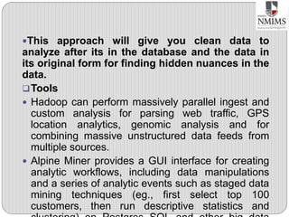 This approach will give you clean data to
analyze after its in the database and the data in
its original form for finding hidden nuances in the
data.
Tools
 Hadoop can perform massively parallel ingest and
custom analysis for parsing web traffic, GPS
location analytics, genomic analysis and for
combining massive unstructured data feeds from
multiple sources.
 Alpine Miner provides a GUI interface for creating
analytic workflows, including data manipulations
and a series of analytic events such as staged data
mining techniques (eg., first select top 100
customers, then run descriptive statistics and
 