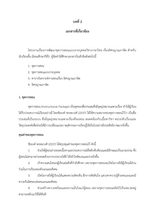 บทที่ 2
เอกสารที่เกี่ยวข้อง
โครงงานเรื่องการพัฒนาชุดการสอนแบบรายบุคคลวิชาภาษาไทย เรื่องอิศรญาณภาษิต สาหรับ
นักเรียนชั้น มัธยมศึกษาปีที่3 ผู้จัดทาได้ศึกษาเอกสารในหัวข้อดังต่อไปนี้
1. ชุดการสอน
2. ชุดการสอนแบบรายบุคคล
3. ตารางวิเคราะห์การสอนเรื่อง อิศรญาณภาษิต
4. อิศรญาณภาษิต
1. ชุดการสอน
ชุดการสอน (Instructional Package) เป็นชุดของสื่อประสมซึ่งมีจุดมุ่งหมายเฉพาะเรื่อง ทาให้ผู้เรียน
ได้รับประสบการณ์เรียนอย่างมี โดยชัยยงค์ พรหมวงศ์ (2537) ได้ให้ความหมายของชุดการสอนไว้ว่า เป็นสื่อ
ประสมที่เป็นระบบ ซึ่งมีจุดมุ่งหมายเฉพาะเรื่องที่จะสอน สอดคล้องกับเนื้อหาวิชา หน่วยหัวเรื่องและ
วัตถุประสงค์เพื่อช่วยให้มีการเปลี่ยนแปลง พฤติกรรมการเรียนรู้ให้เป็นไปอย่างมีประสิทธิภาพมากยิ่งขึ้น
คุณค่าของชุดการสอน
ชัยยงค์ พรหมวงศ์ (2537) ได้สรุปคุณค่าของชุดการสอนไว้ ดังนี้
1. ช่วยให้ผู้สอนถ่ายทอดเนื้อหาและประสบการณ์ที่สลับซับซ้อนและมีลักษณะเป็นนามธรรม ซึ่ง
ผู้สอนไม่สามารถ่ายทอดด้วยการบรรยายได้ดี ให้เข้าใจชัดเจนและง่ายยิ่งขึ้น
2. เร้าความสนใจของผู้เรียนต่อสิ่งที่กาลังศึกษา เพราะชุดการสอนจะเปิดโอกาสให้ผู้เรียนมีส่วน
ร่วมในการเรียนของตัวเองและสังคม
3. เปิดโอกาสให้ผู้เรียนได้แสดงความคิดเห็น ฝึกการตัดสินใจ แสวงหาความรู้ด้วยตนเองและมี
ความรับผิดชอบต่อตนเองและสังคม
4. ช่วยสร้างความพร้อมและความมั่นใจแก่ผู้สอน เพราะชุดการสอนผลิตไว้เป็นหมวดหมู่
สามารถหยิบมาใช้ได้ทันที
 