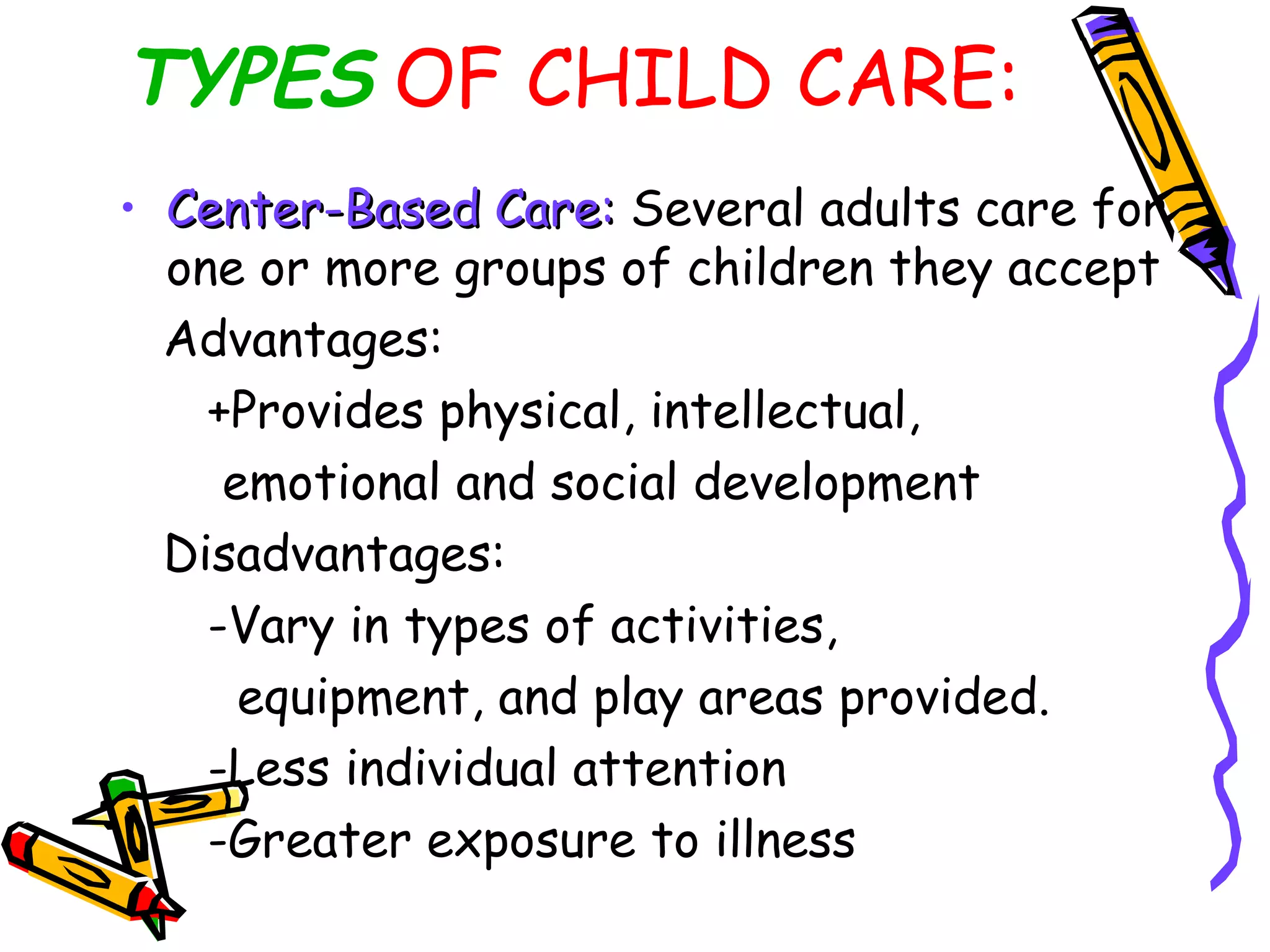 TYPES OF CHILD CARE:
• Center-Based Care:Center-Based Care: Several adults care for
one or more groups of children they accept
Advantages:
+Provides physical, intellectual,
emotional and social development
Disadvantages:
-Vary in types of activities,
equipment, and play areas provided.
-Less individual attention
-Greater exposure to illness
 
