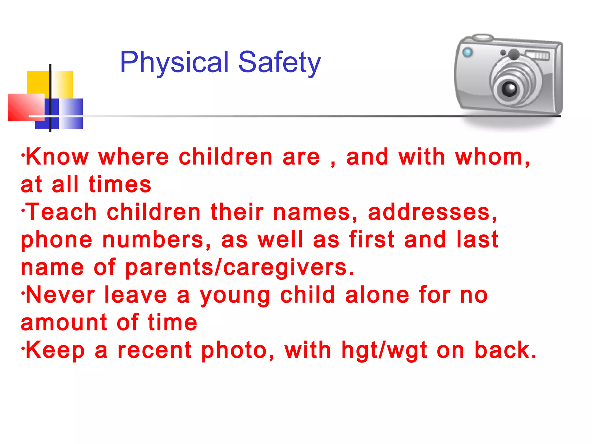 Physical Safety
•Know where children are , and with whom,
at all times
•Teach children their names, addresses,
phone numbers, as well as first and last
name of parents/caregivers.
•Never leave a young child alone for no
amount of time
•Keep a recent photo, with hgt/wgt on back.
 