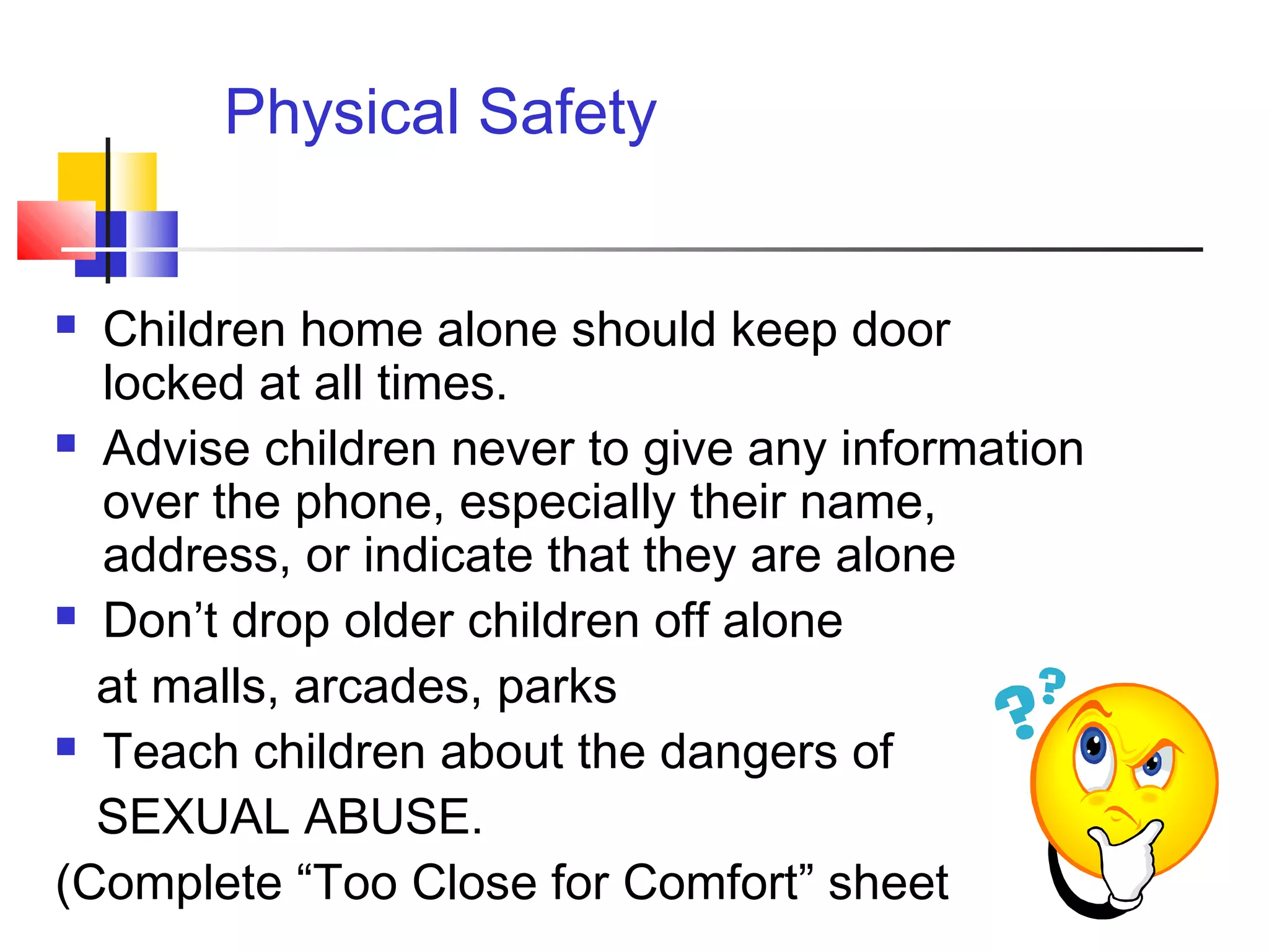  Children home alone should keep door
locked at all times.
 Advise children never to give any information
over the phone, especially their name,
address, or indicate that they are alone
 Don’t drop older children off alone
at malls, arcades, parks
 Teach children about the dangers of
SEXUAL ABUSE.
(Complete “Too Close for Comfort” sheet
Physical Safety
 