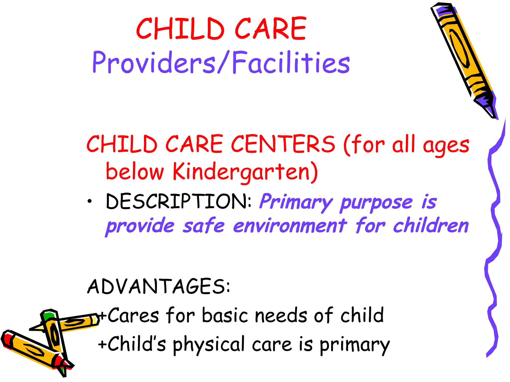 CHILD CARE
Providers/Facilities
CHILD CARE CENTERS (for all ages
below Kindergarten)
• DESCRIPTION: Primary purpose is
provide safe environment for children
ADVANTAGES:
+Cares for basic needs of child
+Child’s physical care is primary
 