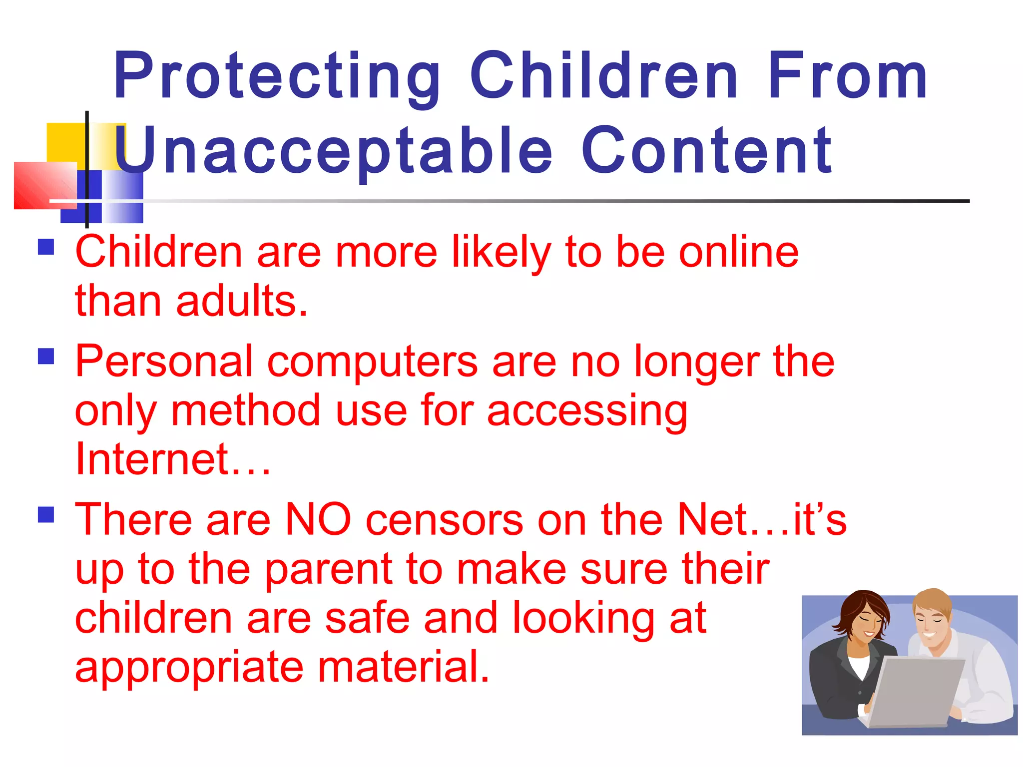 Protecting Children From
Unacceptable Content
 Children are more likely to be online
than adults.
 Personal computers are no longer the
only method use for accessing
Internet…
 There are NO censors on the Net…it’s
up to the parent to make sure their
children are safe and looking at
appropriate material.
 