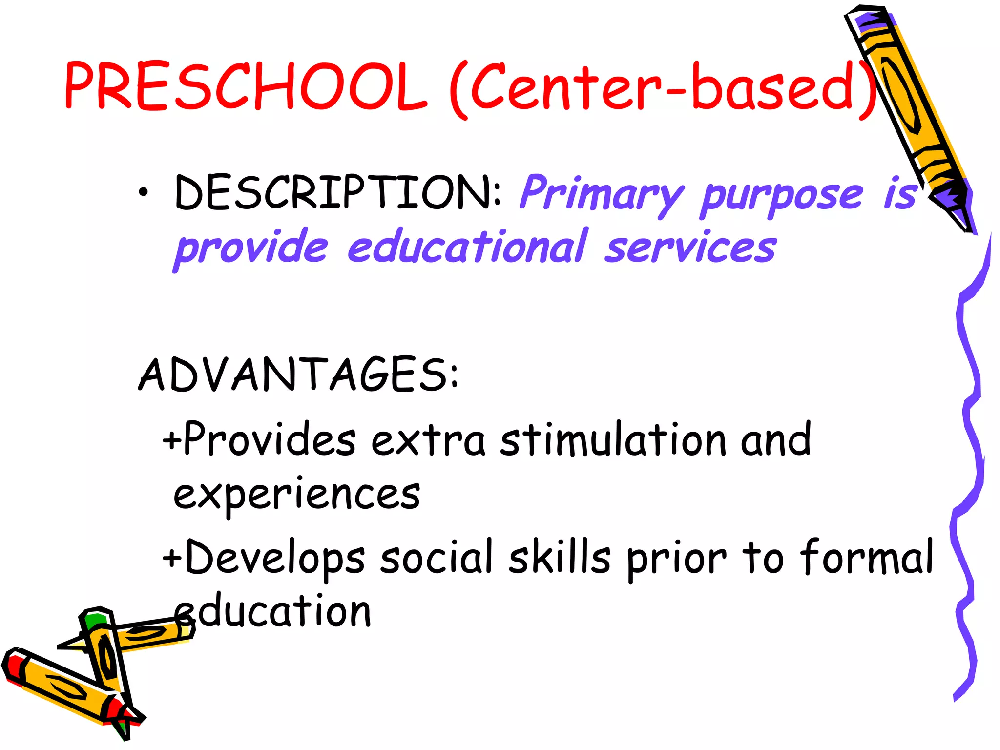 PRESCHOOL (Center-based)
• DESCRIPTION: Primary purpose is
provide educational services
ADVANTAGES:
+Provides extra stimulation and
experiences
+Develops social skills prior to formal
education
 