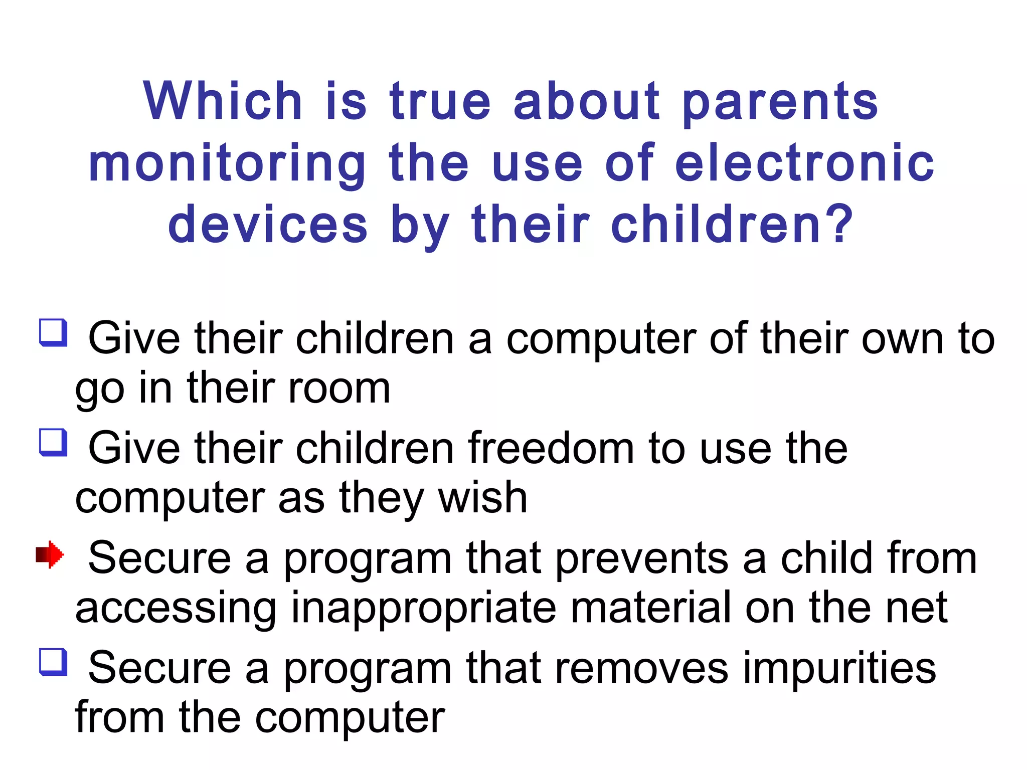 Which is true about parents
monitoring the use of electronic
devices by their children?
 Give their children a computer of their own to
go in their room
 Give their children freedom to use the
computer as they wish
Secure a program that prevents a child from
accessing inappropriate material on the net
 Secure a program that removes impurities
from the computer
 