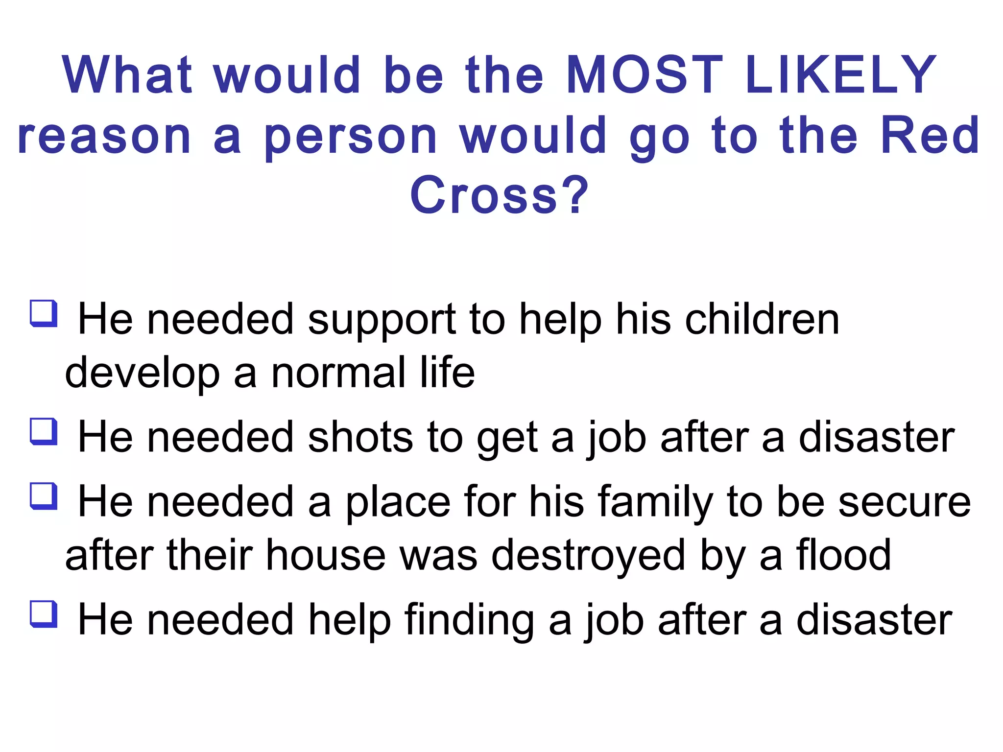 What would be the MOST LIKELY
reason a person would go to the Red
Cross?
 He needed support to help his children
develop a normal life
 He needed shots to get a job after a disaster
 He needed a place for his family to be secure
after their house was destroyed by a flood
 He needed help finding a job after a disaster
 