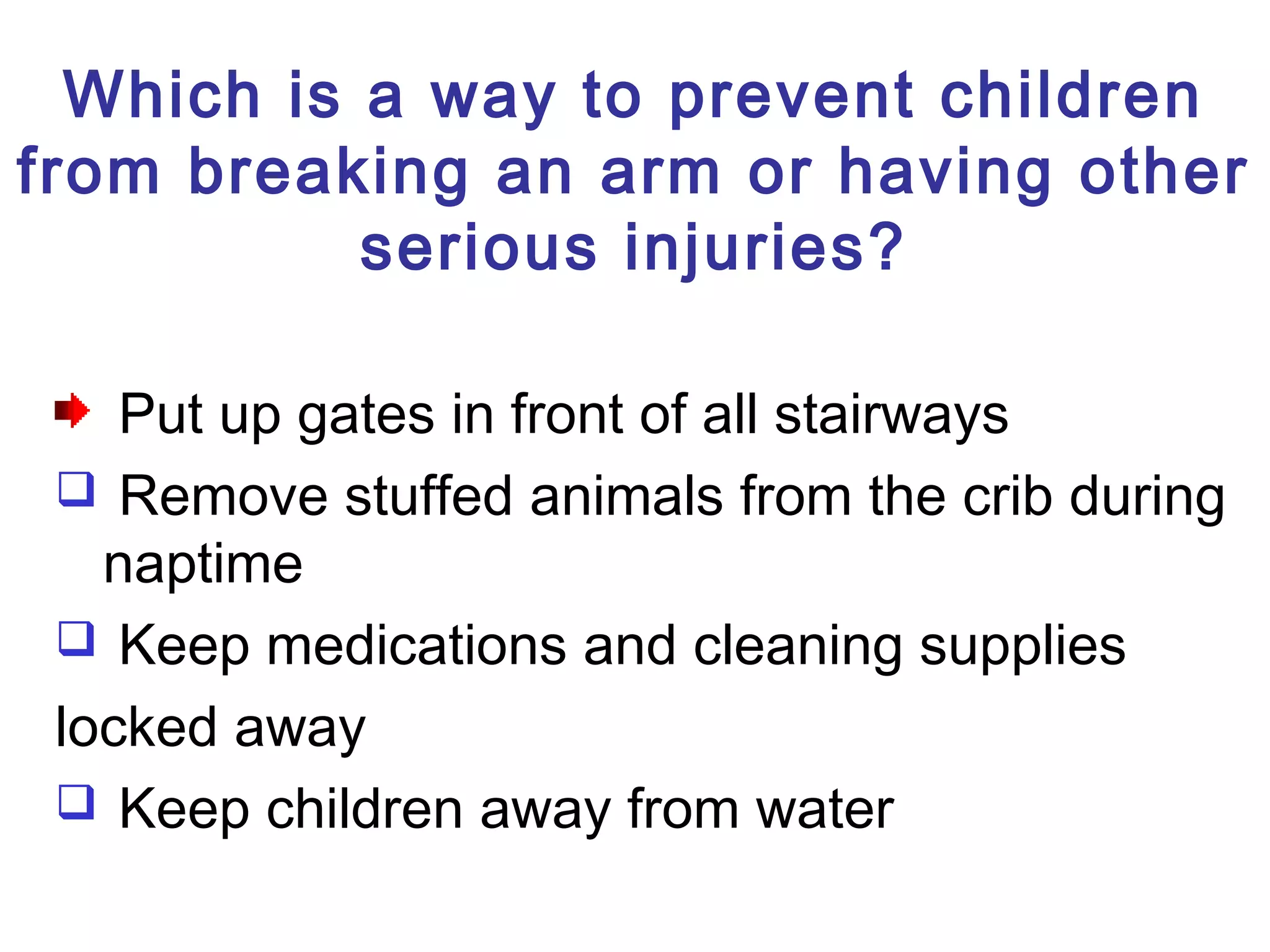 Which is a way to prevent children
from breaking an arm or having other
serious injuries?
Put up gates in front of all stairways
 Remove stuffed animals from the crib during
naptime
 Keep medications and cleaning supplies
locked away
 Keep children away from water
 