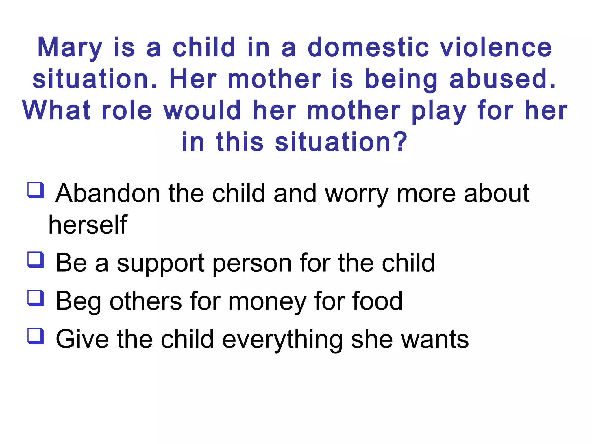Mary is a child in a domestic violence
situation. Her mother is being abused.
What role would her mother play for her
in this situation?
 Abandon the child and worry more about
herself
 Be a support person for the child
 Beg others for money for food
 Give the child everything she wants
 