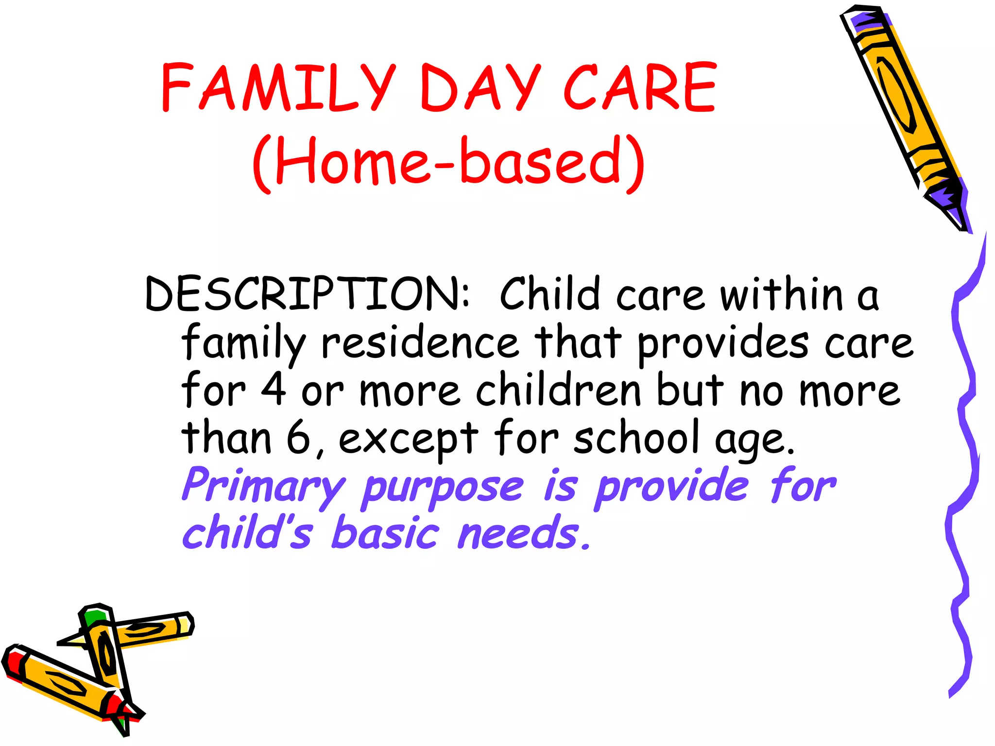 FAMILY DAY CARE
(Home-based)
DESCRIPTION: Child care within a
family residence that provides care
for 4 or more children but no more
than 6, except for school age.
Primary purpose is provide for
child’s basic needs.
 