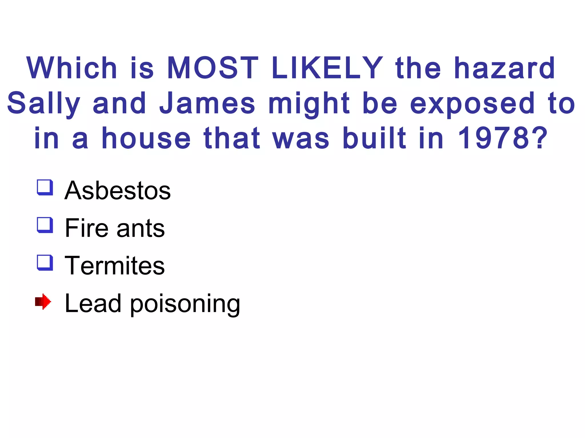Which is MOST LIKELY the hazard
Sally and James might be exposed to
in a house that was built in 1978?
 Asbestos
 Fire ants
 Termites
Lead poisoning
 