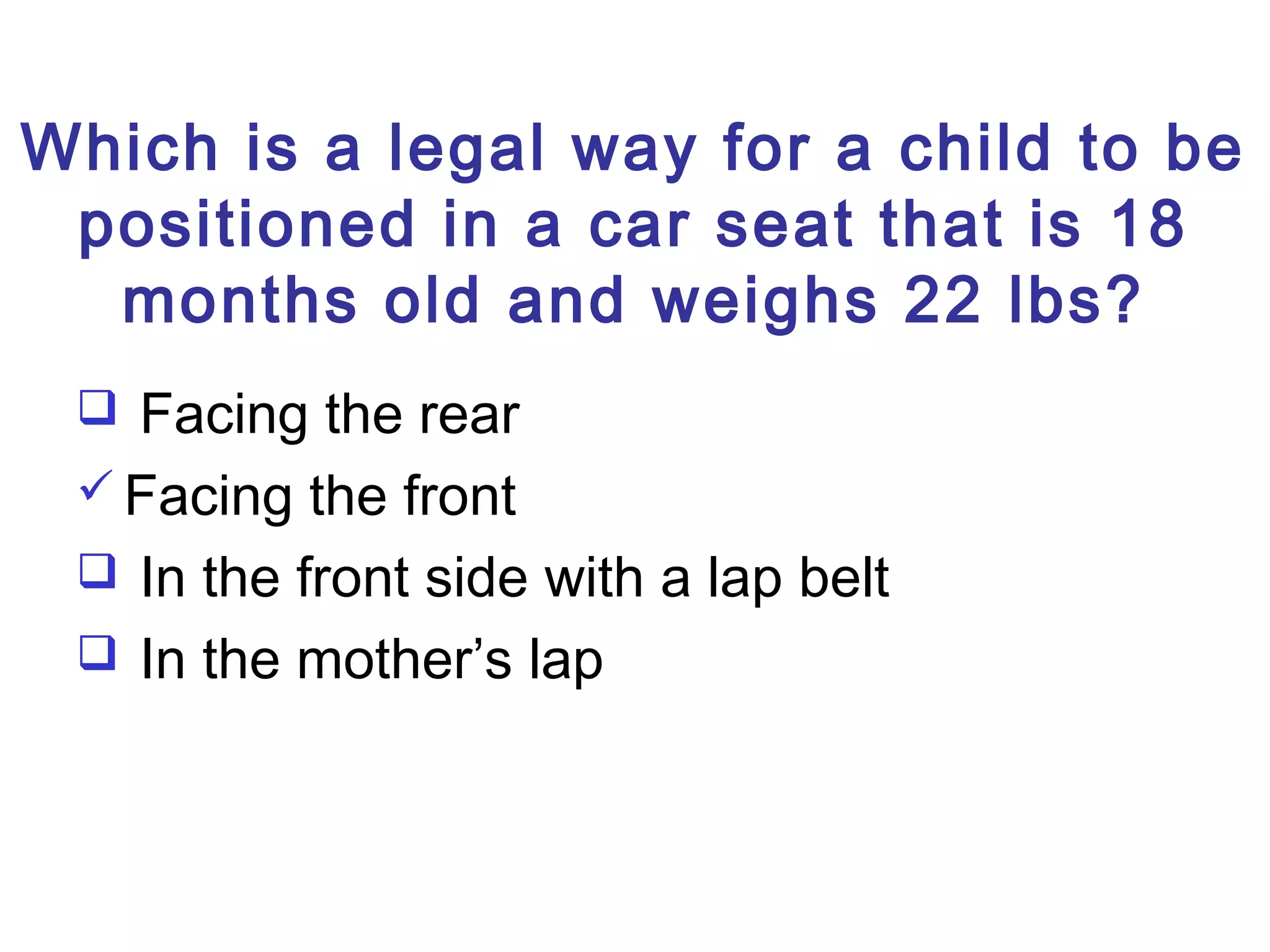 Which is a legal way for a child to be
positioned in a car seat that is 18
months old and weighs 22 lbs?
 Facing the rear
 Facing the front
 In the front side with a lap belt
 In the mother’s lap
 