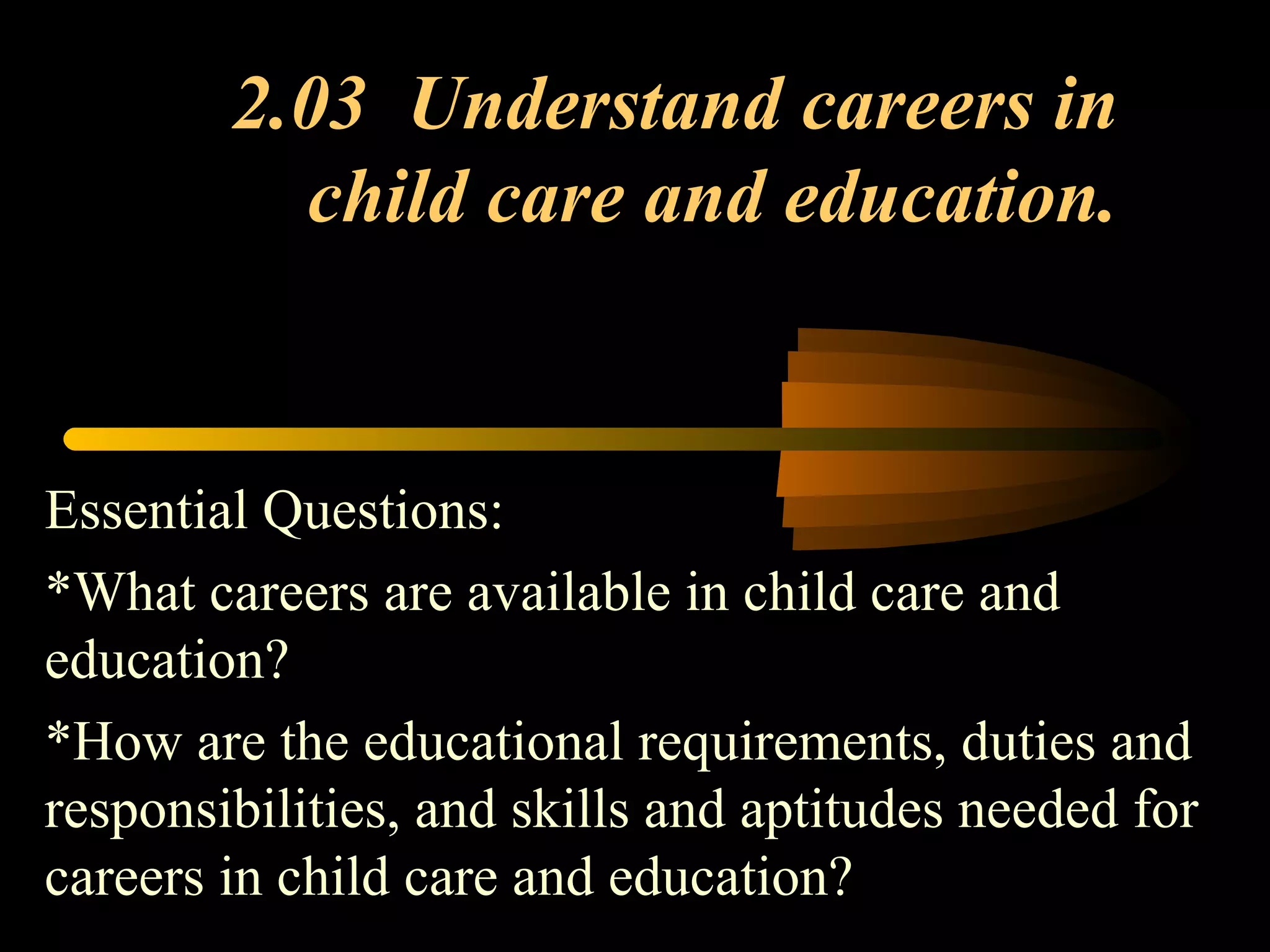 2.03 Understand careers in
child care and education.
Essential Questions:
*What careers are available in child care and
education?
*How are the educational requirements, duties and
responsibilities, and skills and aptitudes needed for
careers in child care and education?
 