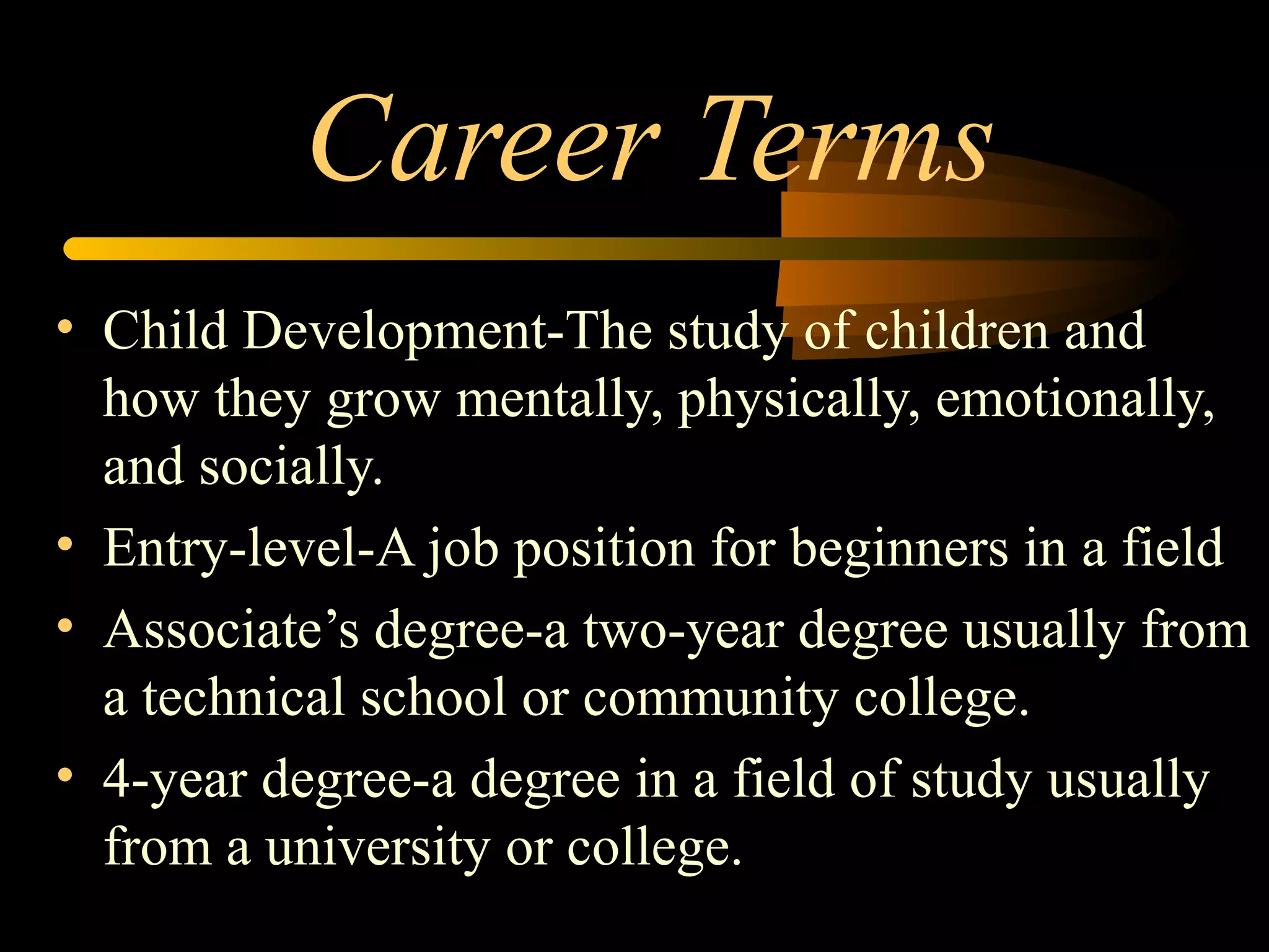 Career Terms
• Child Development-The study of children and
how they grow mentally, physically, emotionally,
and socially.
• Entry-level-A job position for beginners in a field
• Associate’s degree-a two-year degree usually from
a technical school or community college.
• 4-year degree-a degree in a field of study usually
from a university or college.
 