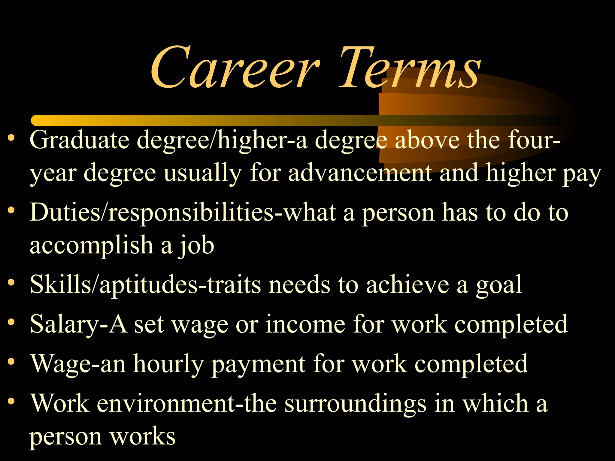 Career Terms
• Graduate degree/higher-a degree above the four-
year degree usually for advancement and higher pay
• Duties/responsibilities-what a person has to do to
accomplish a job
• Skills/aptitudes-traits needs to achieve a goal
• Salary-A set wage or income for work completed
• Wage-an hourly payment for work completed
• Work environment-the surroundings in which a
person works
 