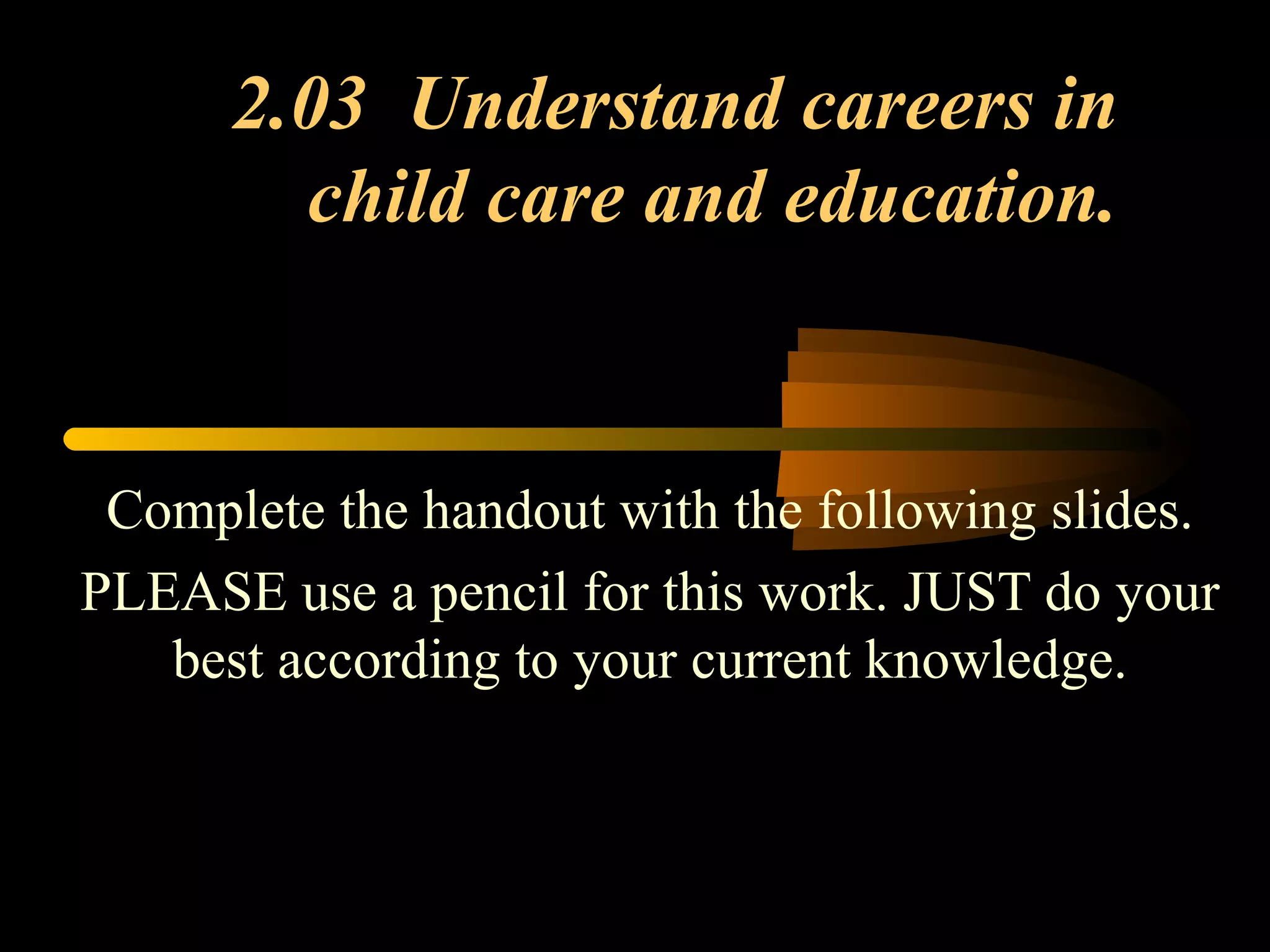 2.03 Understand careers in
child care and education.
Complete the handout with the following slides.
PLEASE use a pencil for this work. JUST do your
best according to your current knowledge.
 