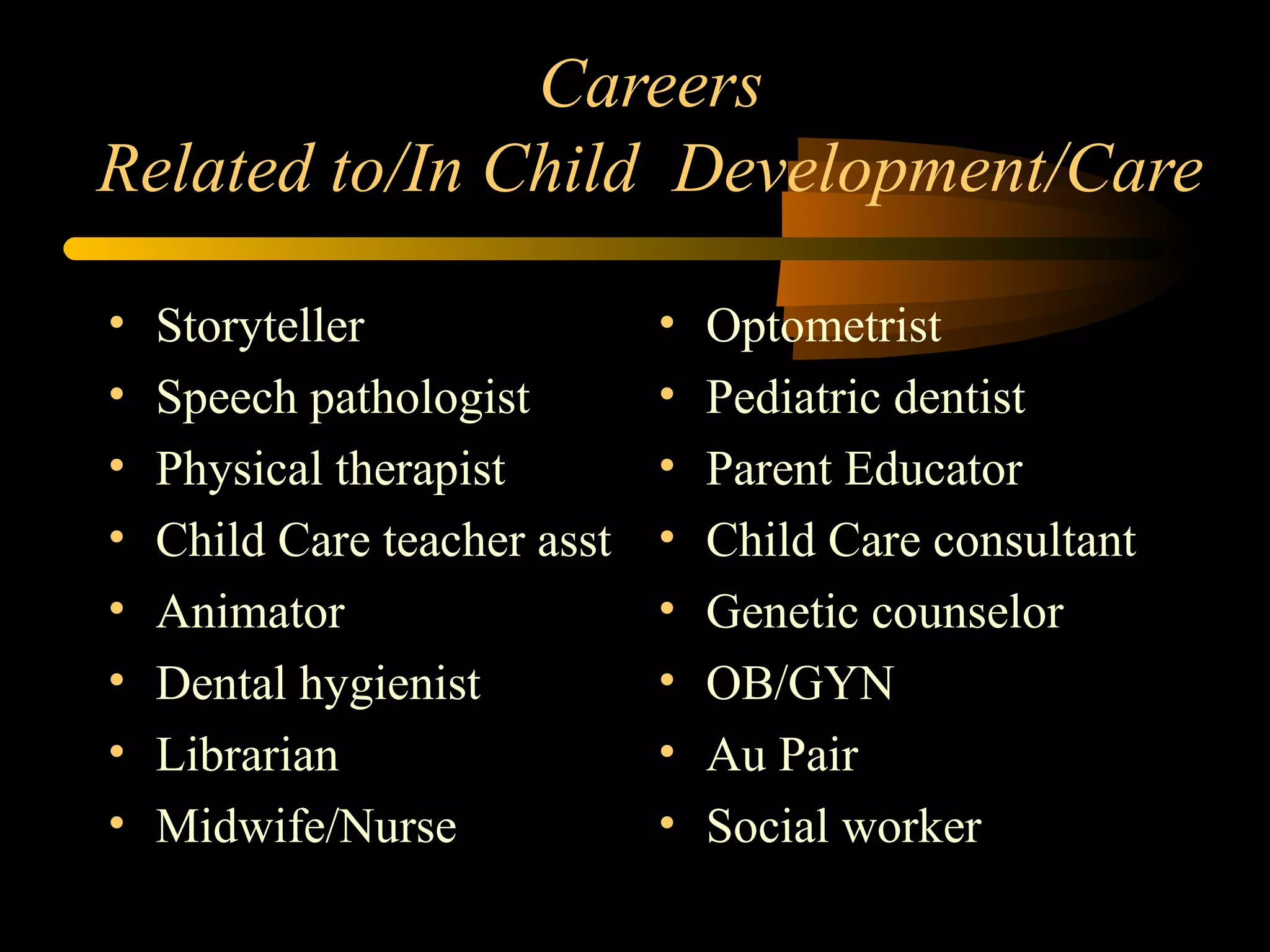 Careers
Related to/In Child Development/Care
• Storyteller
• Speech pathologist
• Physical therapist
• Child Care teacher asst
• Animator
• Dental hygienist
• Librarian
• Midwife/Nurse
• Optometrist
• Pediatric dentist
• Parent Educator
• Child Care consultant
• Genetic counselor
• OB/GYN
• Au Pair
• Social worker
 