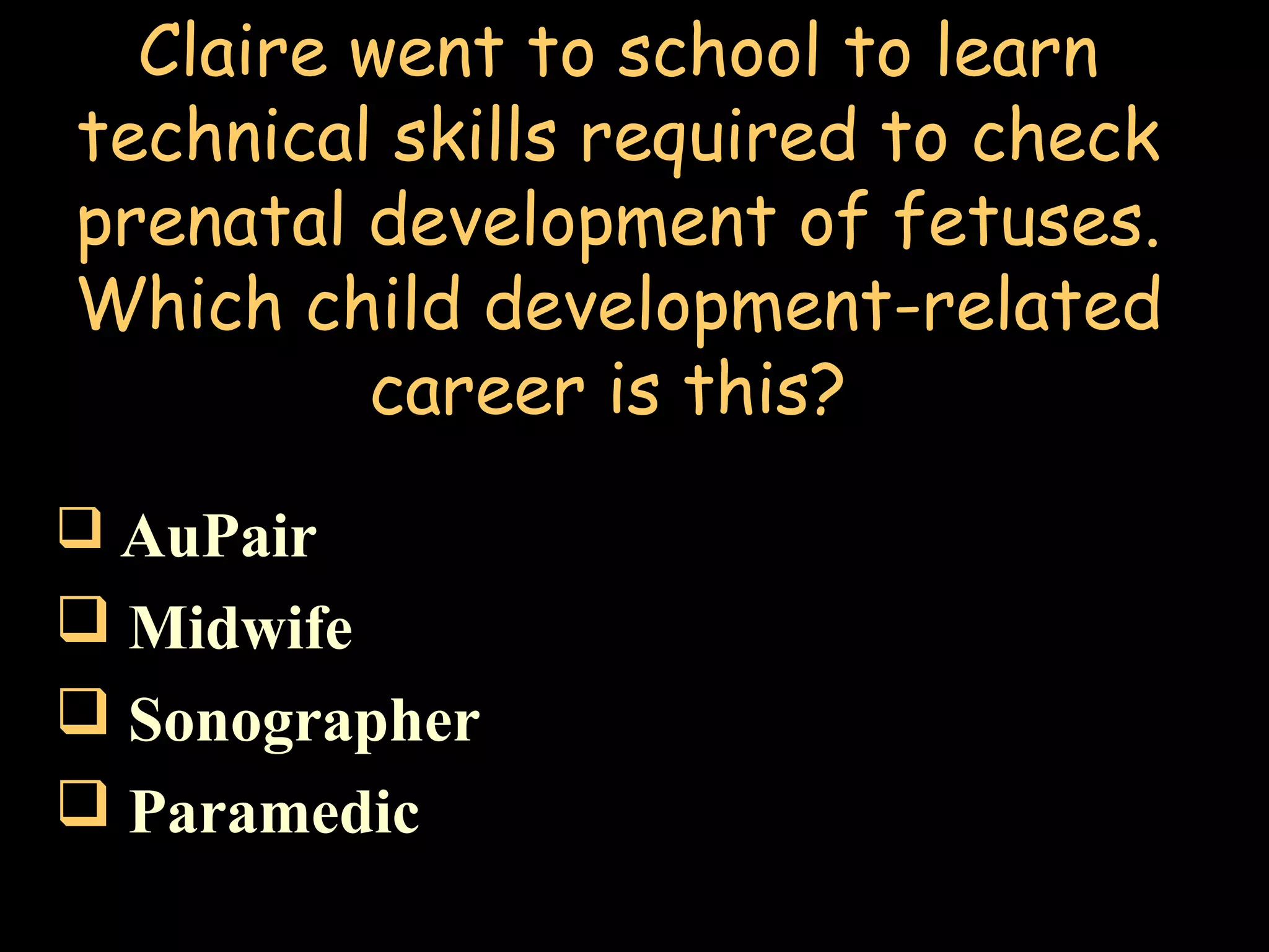 Claire went to school to learn
technical skills required to check
prenatal development of fetuses.
Which child development-related
career is this?
 AuPair
 Midwife
 Sonographer
 Paramedic
 