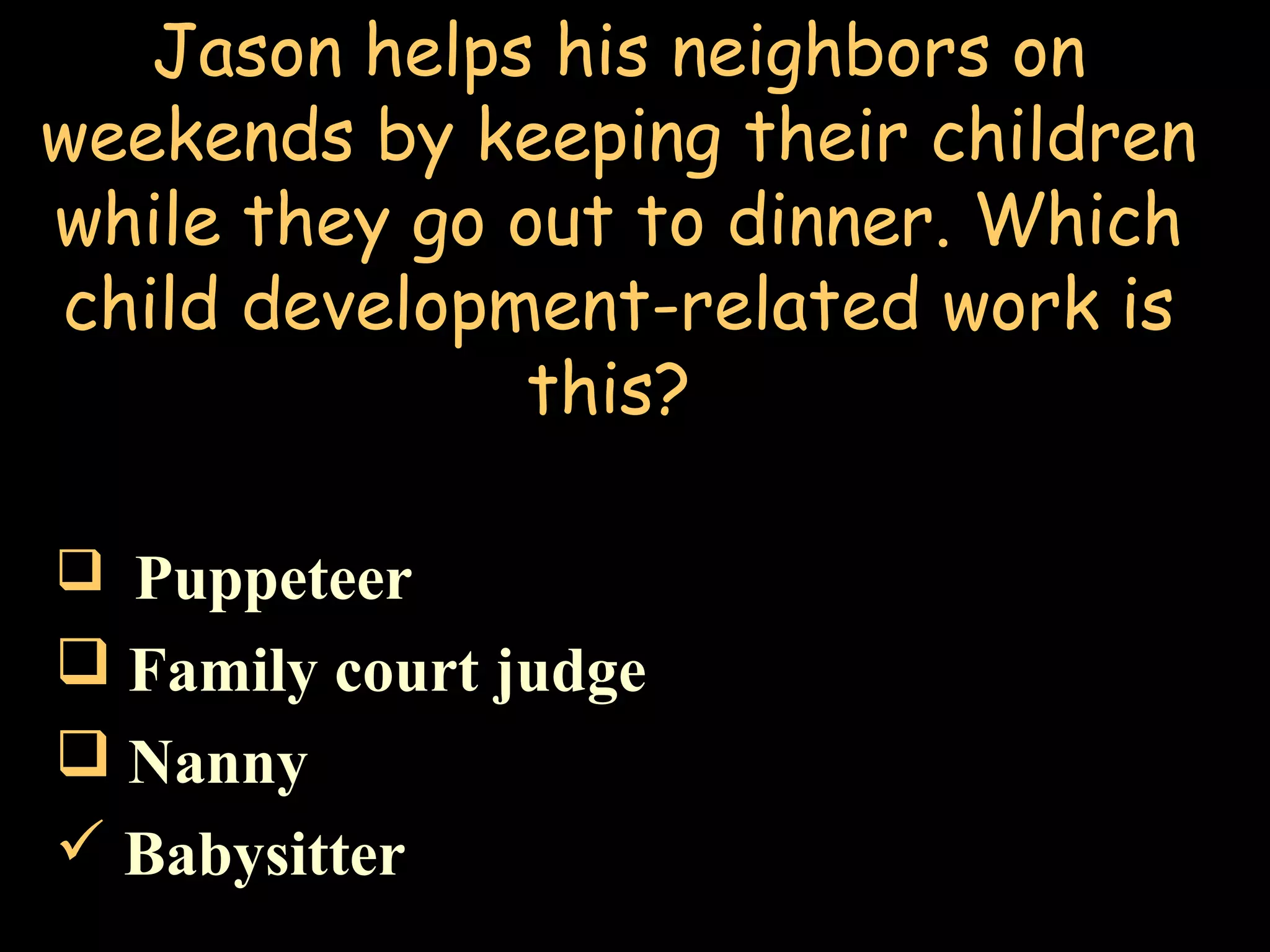 Jason helps his neighbors on
weekends by keeping their children
while they go out to dinner. Which
child development-related work is
this?
 Puppeteer
 Family court judge
 Nanny
 Babysitter
 