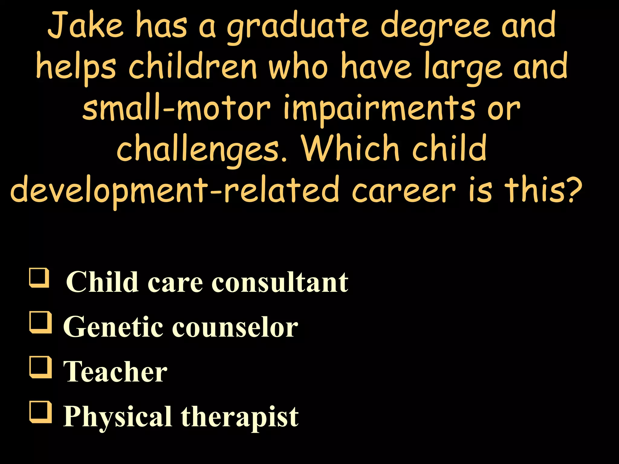 Jake has a graduate degree and
helps children who have large and
small-motor impairments or
challenges. Which child
development-related career is this?
 Child care consultant
 Genetic counselor
 Teacher
 Physical therapist
 