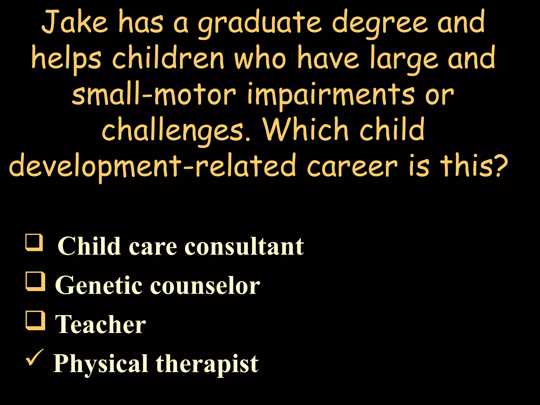 Jake has a graduate degree and
helps children who have large and
small-motor impairments or
challenges. Which child
development-related career is this?
 Child care consultant
 Genetic counselor
 Teacher
 Physical therapist
 