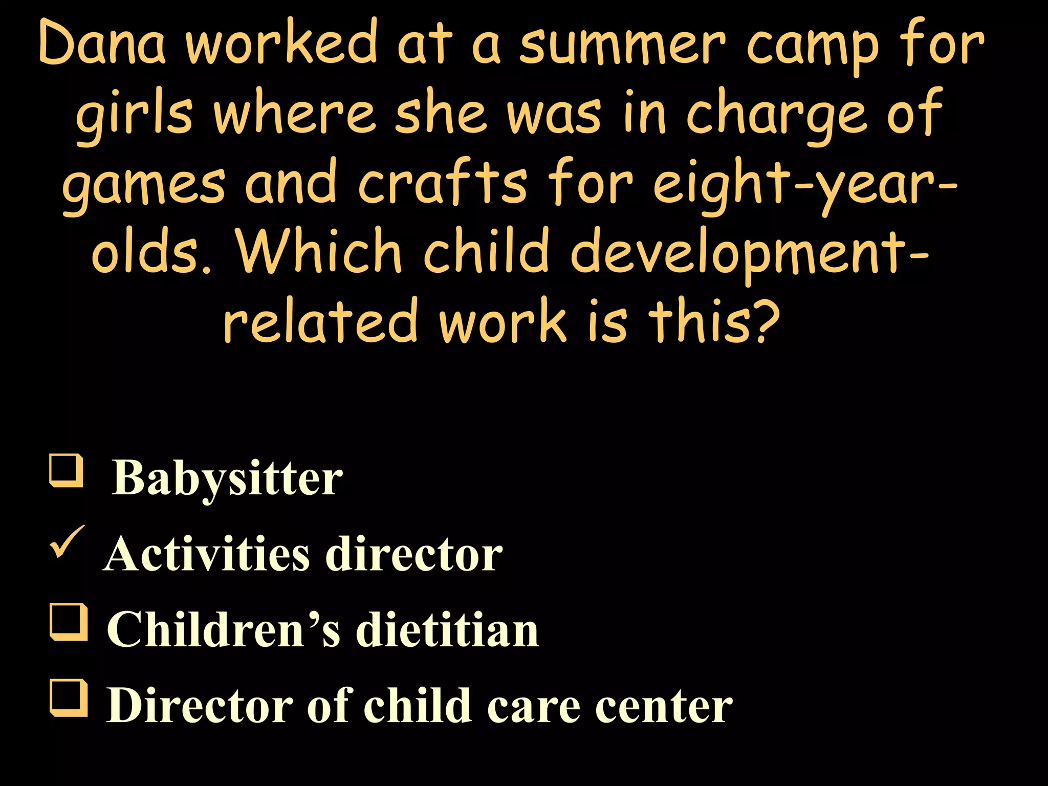 Dana worked at a summer camp for
girls where she was in charge of
games and crafts for eight-year-
olds. Which child development-
related work is this?
 Babysitter
 Activities director
 Children’s dietitian
 Director of child care center
 