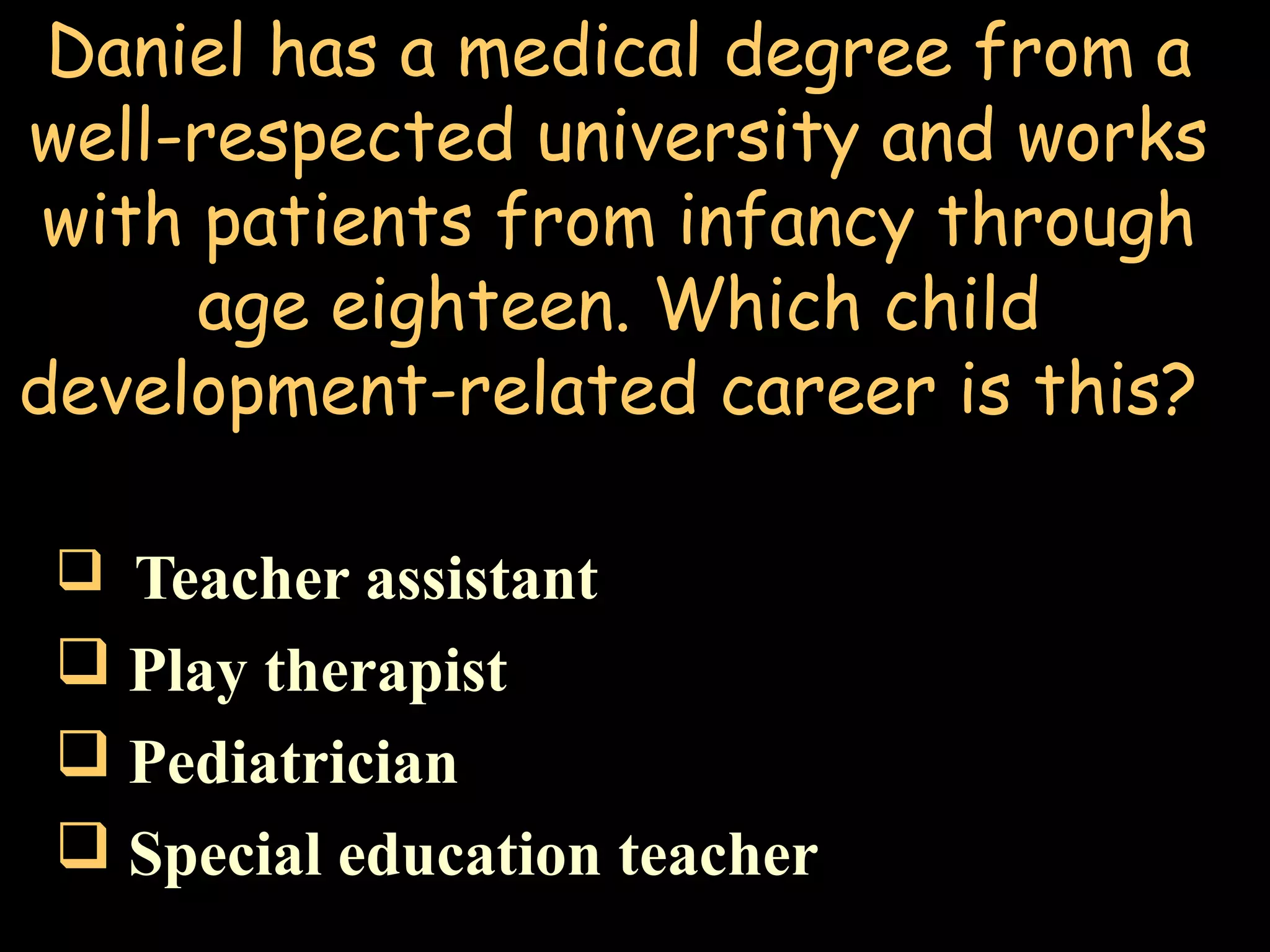 Daniel has a medical degree from a
well-respected university and works
with patients from infancy through
age eighteen. Which child
development-related career is this?
 Teacher assistant
 Play therapist
 Pediatrician
 Special education teacher
 