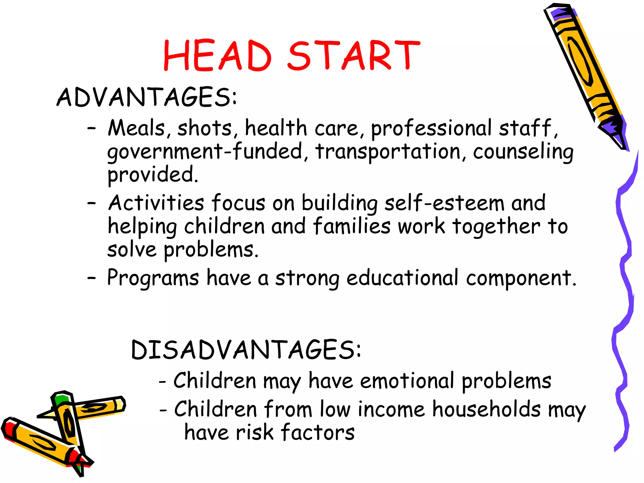 HEAD START
ADVANTAGES:
– Meals, shots, health care, professional staff,
government-funded, transportation, counseling
provided.
– Activities focus on building self-esteem and
helping children and families work together to
solve problems.
– Programs have a strong educational component.
DISADVANTAGES:
- Children may have emotional problems
– - Children from low income households may
have risk factors
 