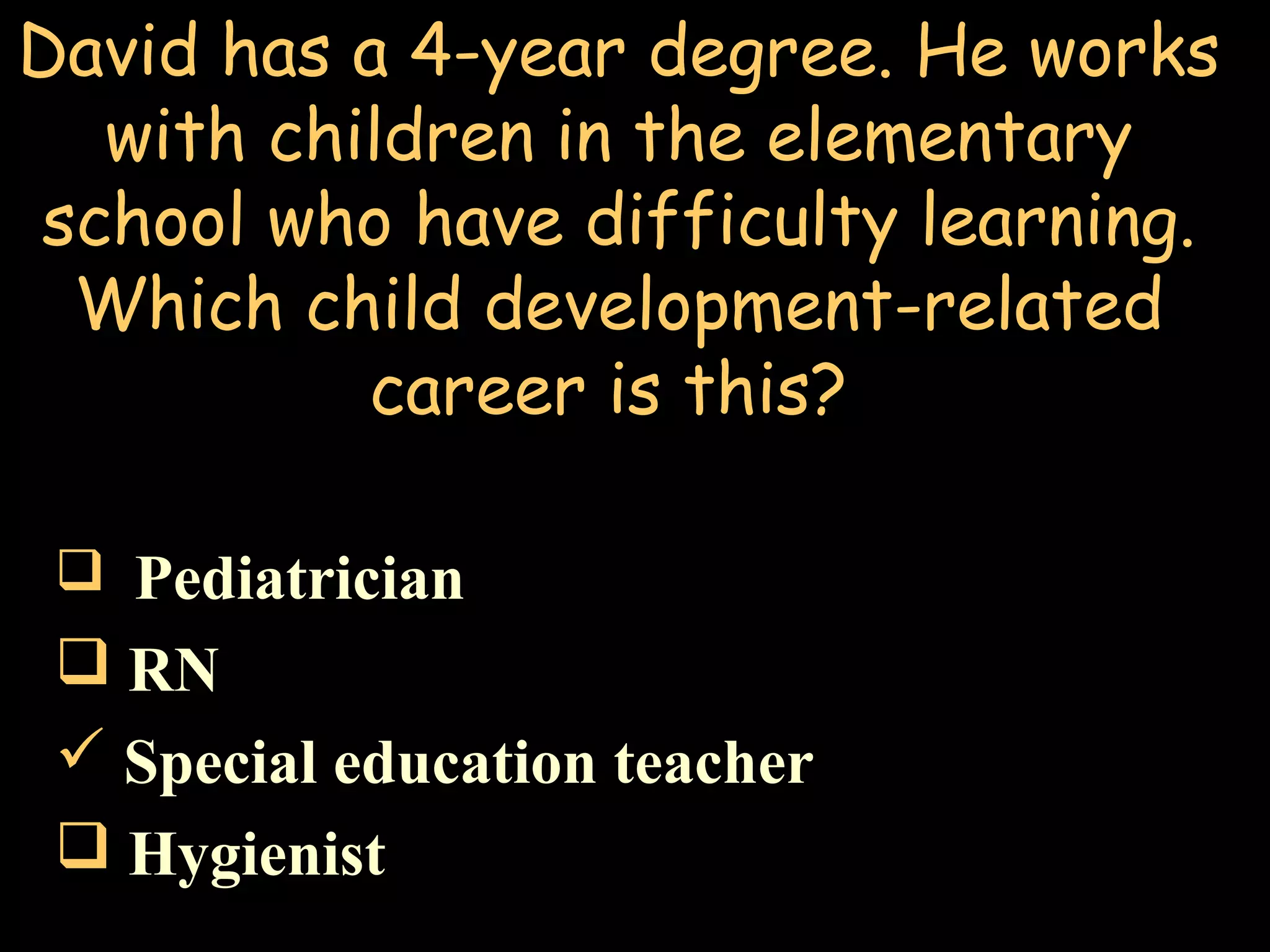 David has a 4-year degree. He works
with children in the elementary
school who have difficulty learning.
Which child development-related
career is this?
 Pediatrician
 RN
 Special education teacher
 Hygienist
 