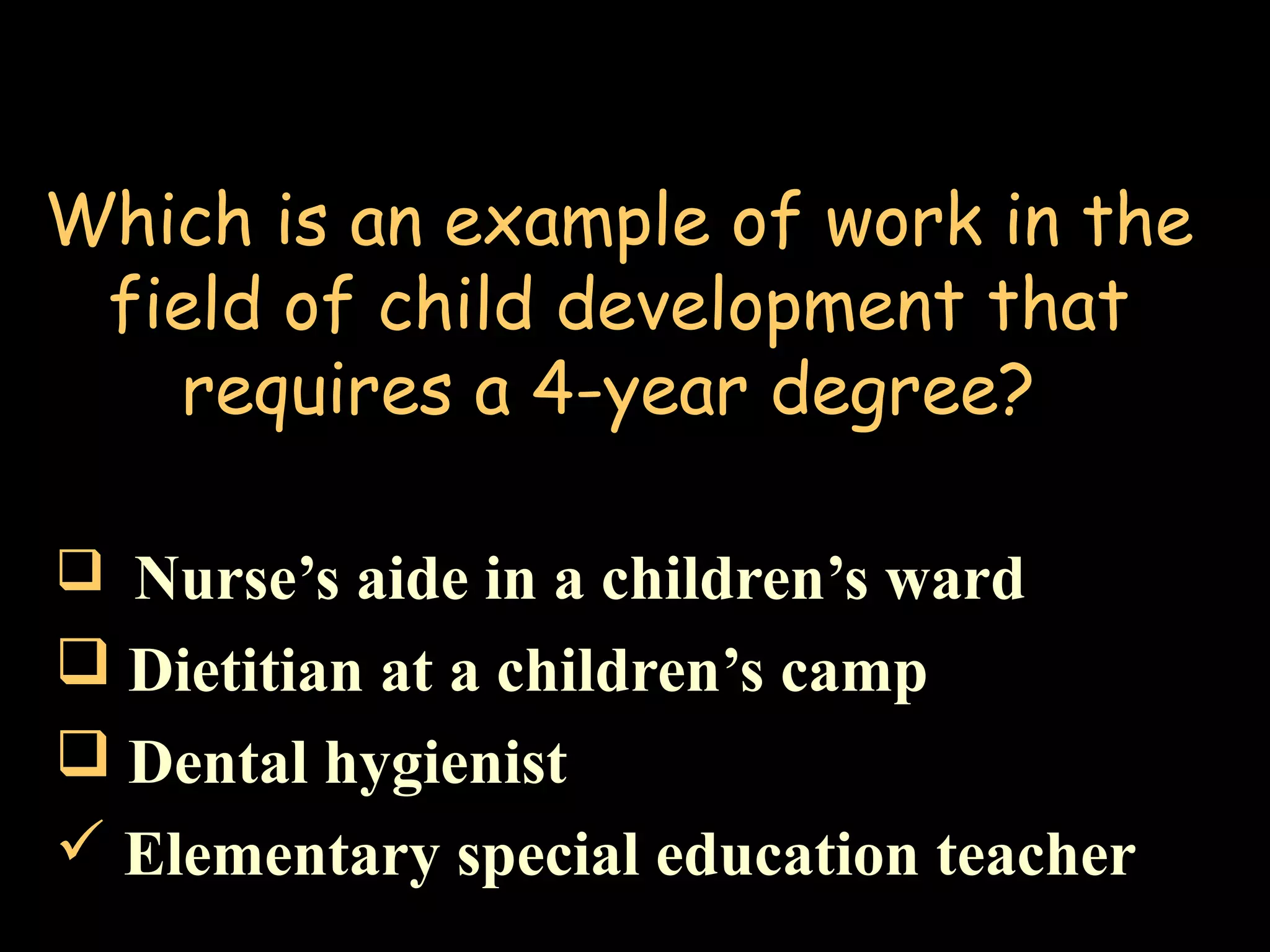 Which is an example of work in the
field of child development that
requires a 4-year degree?
 Nurse’s aide in a children’s ward
 Dietitian at a children’s camp
 Dental hygienist
 Elementary special education teacher
 