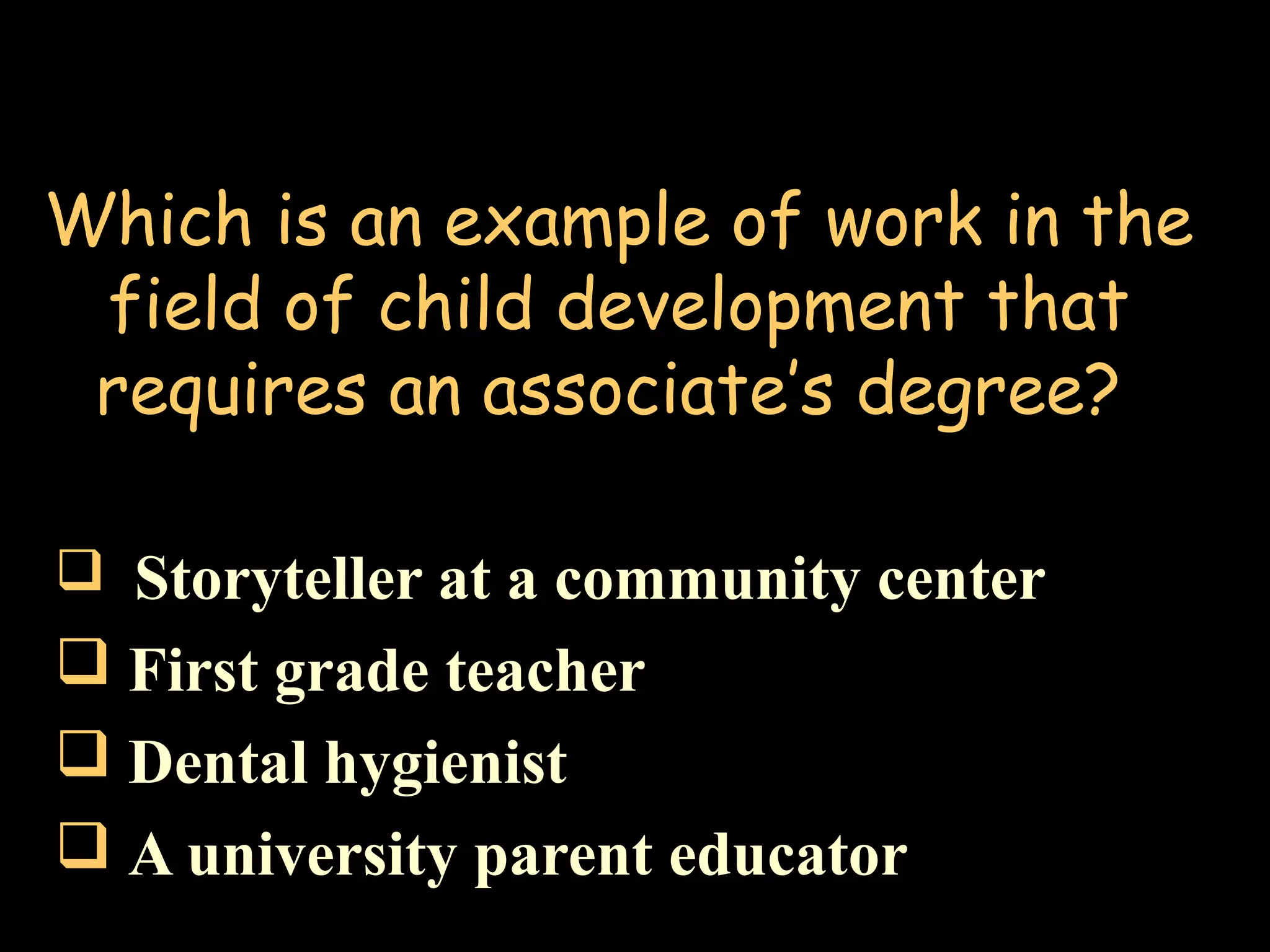 Which is an example of work in the
field of child development that
requires an associate’s degree?
 Storyteller at a community center
 First grade teacher
 Dental hygienist
 A university parent educator
 