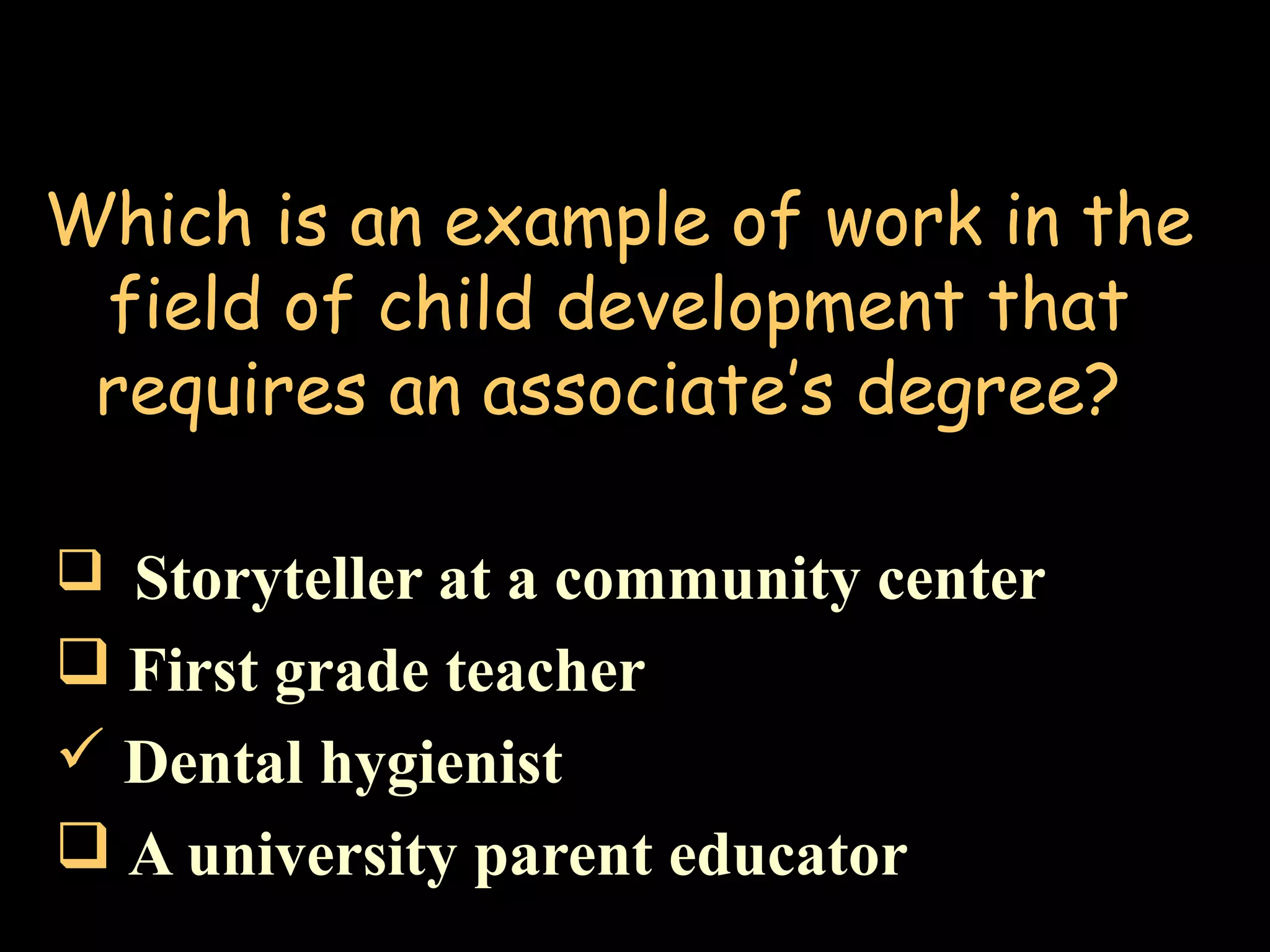 Which is an example of work in the
field of child development that
requires an associate’s degree?
 Storyteller at a community center
 First grade teacher
 Dental hygienist
 A university parent educator
 