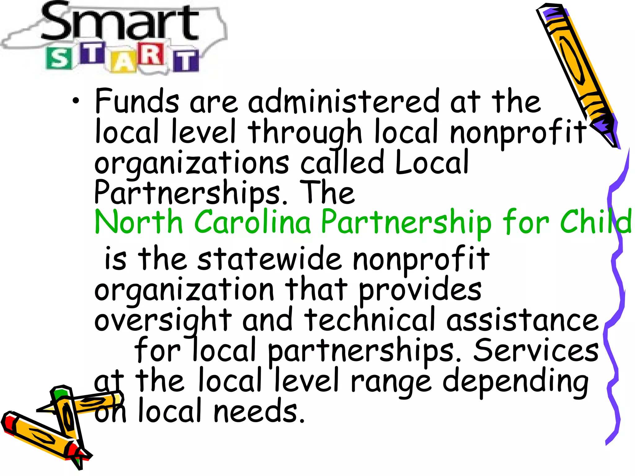 • Funds are administered at the
local level through local nonprofit
organizations called Local
Partnerships. The
North Carolina Partnership for Childr
is the statewide nonprofit
organization that provides
oversight and technical assistance
for local partnerships. Services
at the local level range depending
on local needs.
 