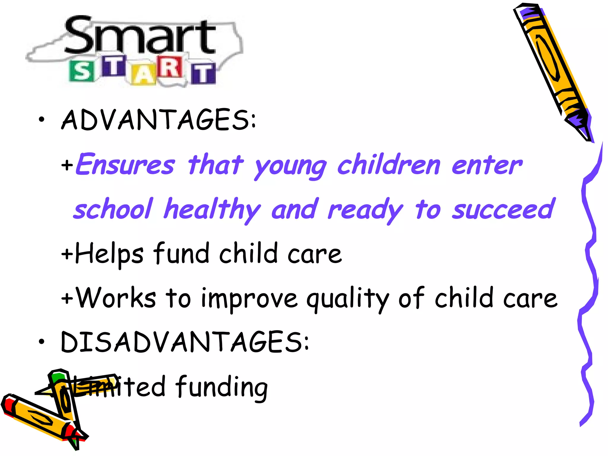 • ADVANTAGES:
+Ensures that young children enter
school healthy and ready to succeed
+Helps fund child care
+Works to improve quality of child care
• DISADVANTAGES:
-Limited funding
 